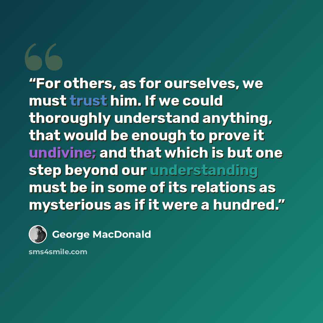 “For others, as for ourselves, we must trust him. If we could thoroughly understand anything, that would be enough to prove it undivine; and that which is but one step beyond our understanding must be in some of its relations as mysterious as if it were a hundred.” quote by George MacDonald