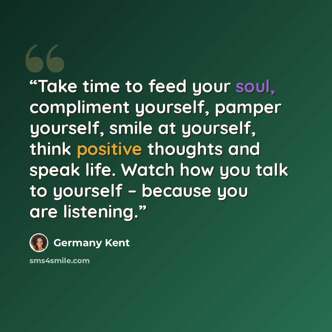“Take time to feed your soul, compliment yourself, pamper yourself, smile at yourself, think positive thoughts and speak life. Watch how you talk to yourself – because you are listening.” quote by Germany Kent