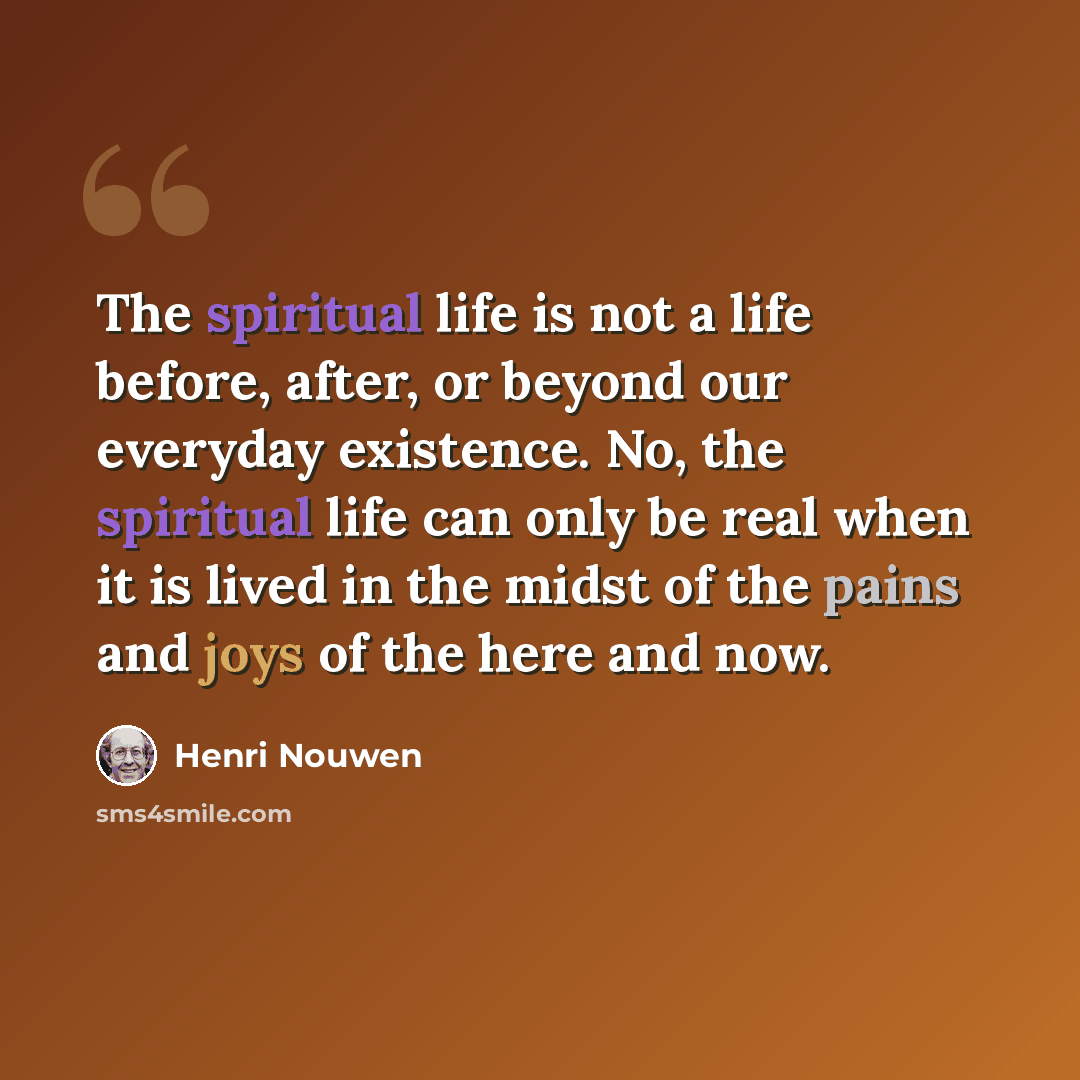 “The spiritual life is not a life before, after, or beyond our everyday existence. No, the spiritual life can only be real when it is lived in the midst of the pains and joys of the here and now.” quote by Henri Nouwen