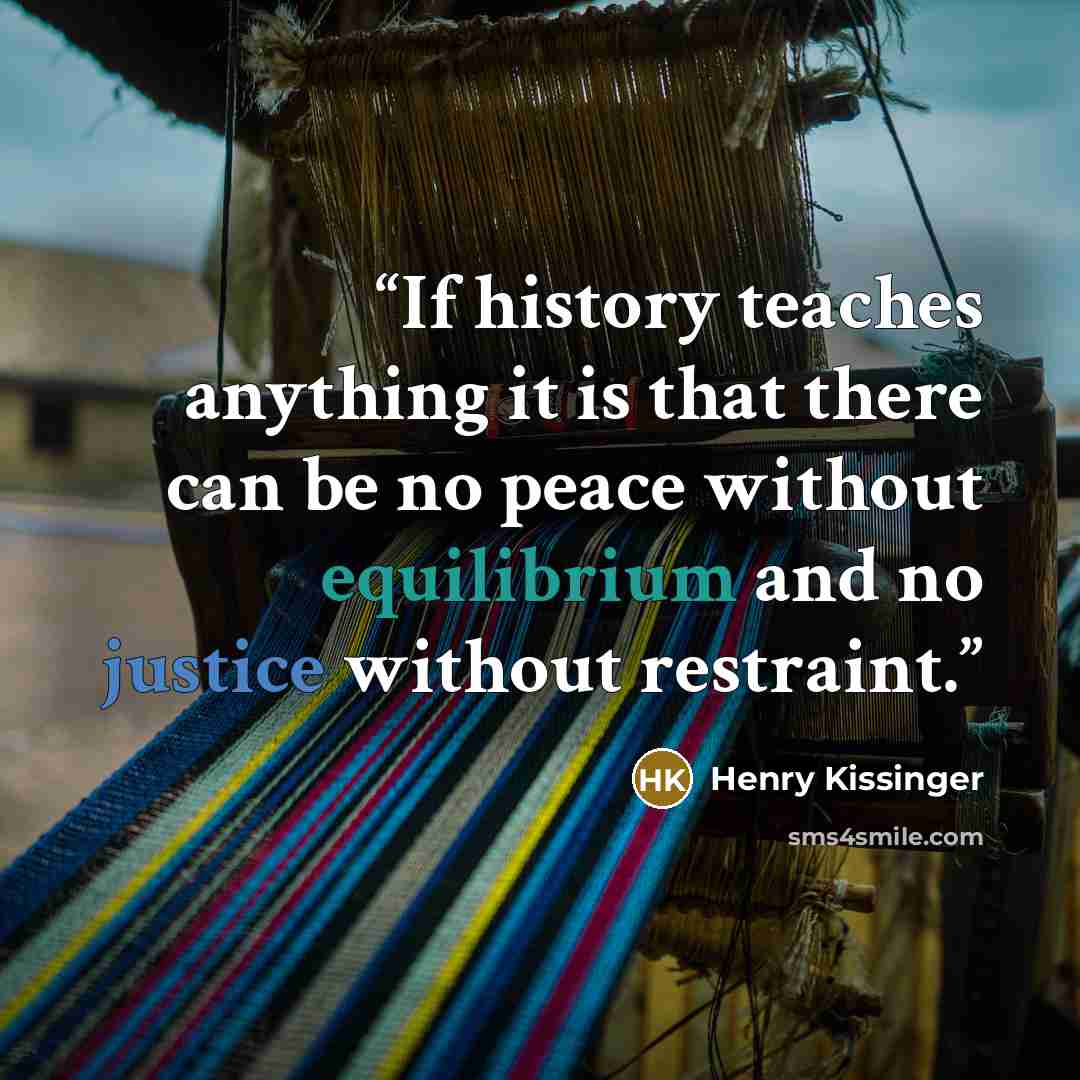 “If history teaches anything it is that there can be no peace without equilibrium and no justice without restraint.” quote by Henry Kissinger