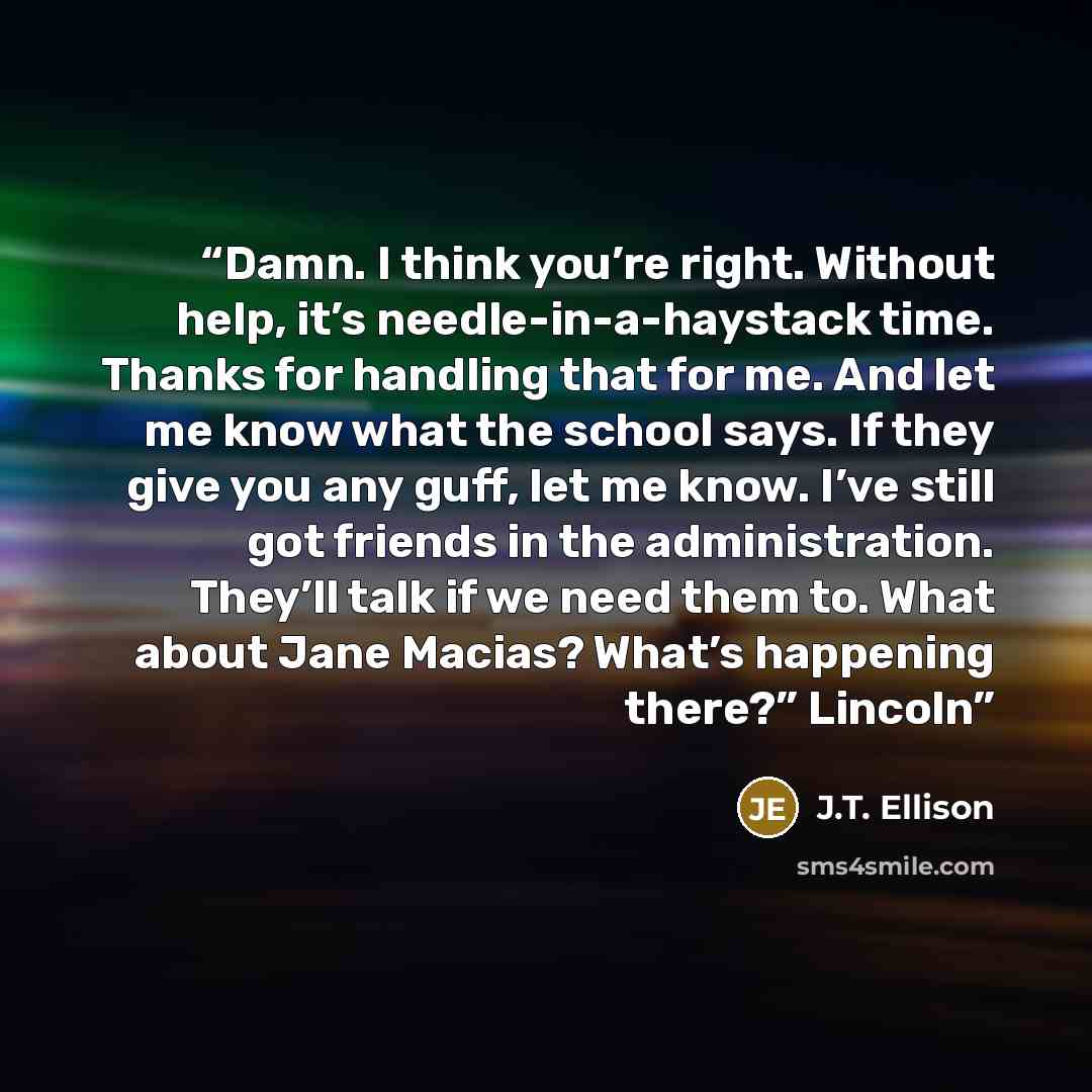 “Damn. I think you’re right. Without help, it’s needle-in-a-haystack time. Thanks for handling that for me. And let me know what the school says. If they give you any guff, let me know. I’ve still got friends in the administration. They’ll talk if we need them to. What about Jane Macias? What’s…” quote by J.T. Ellison