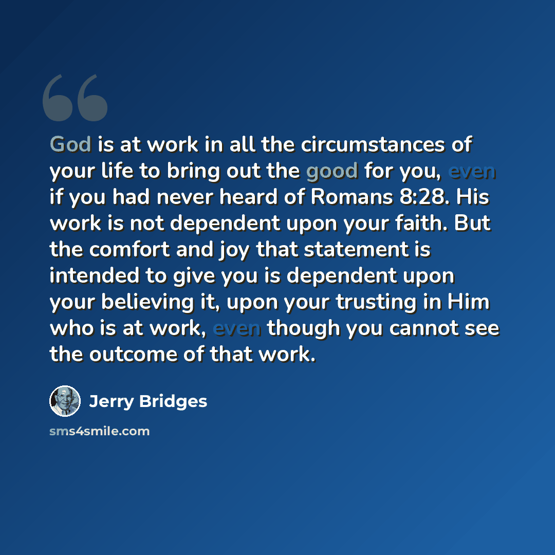 “God is at work in all the circumstances of your life to bring out the good for you, even if you had never heard of Romans 8:28. His work is not dependent upon your faith. But the comfort and joy that statement is intended to give you is dependent upon your believing it, upon your trusting in Him…” quote by Jerry Bridges
