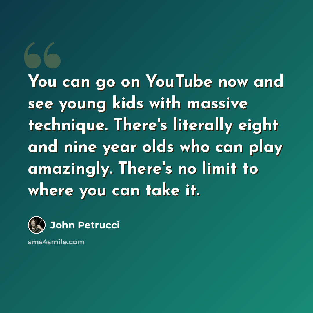 “You can go on YouTube now and see young kids with massive technique. There's literally eight and nine year olds who can play amazingly. There's no limit to where you can take it.” quote by John Petrucci