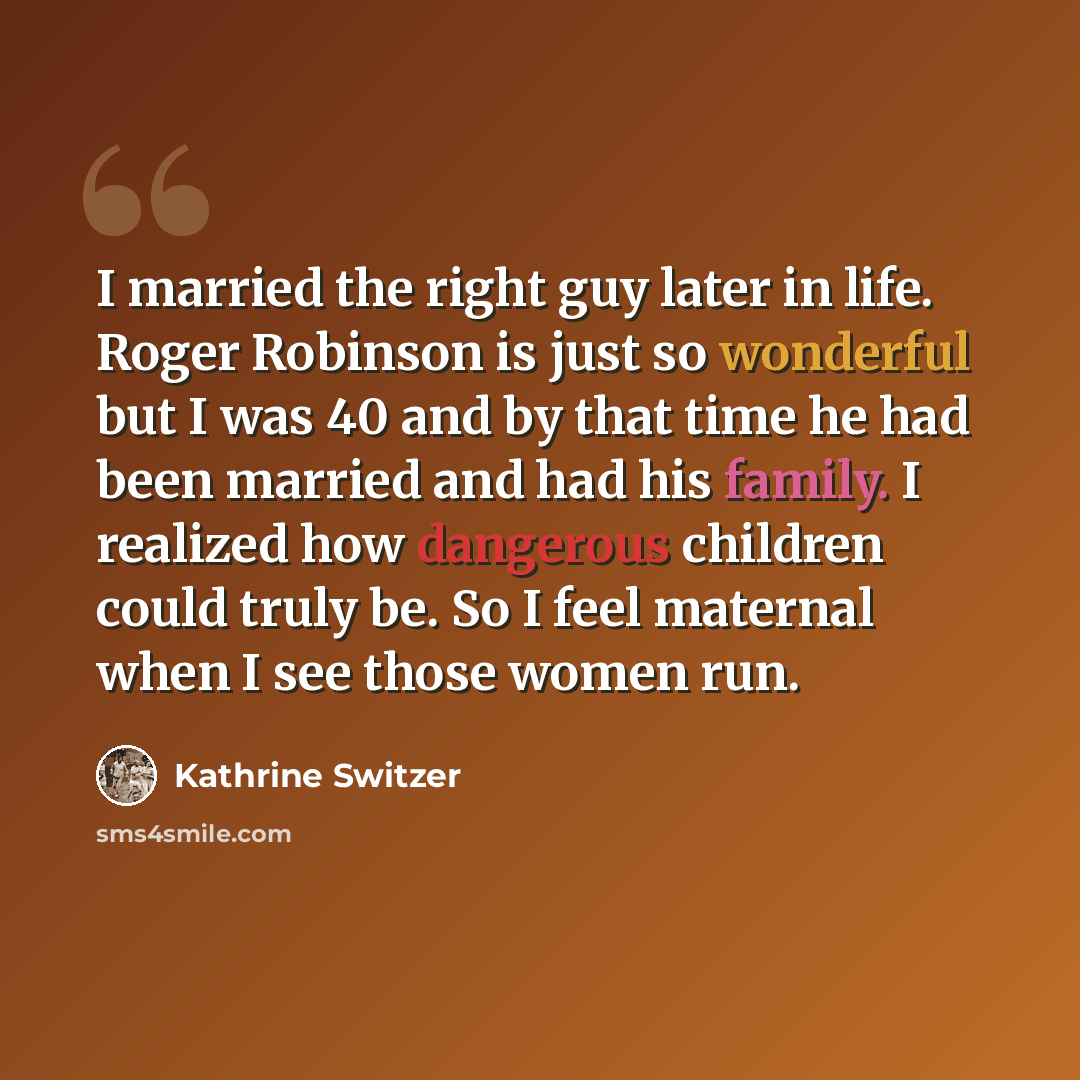 “I married the right guy later in life. Roger Robinson is just so wonderful but I was 40 and by that time he had been married and had his family. I realized how dangerous children could truly be. So I feel maternal when I see those women run.” quote by Kathrine Switzer