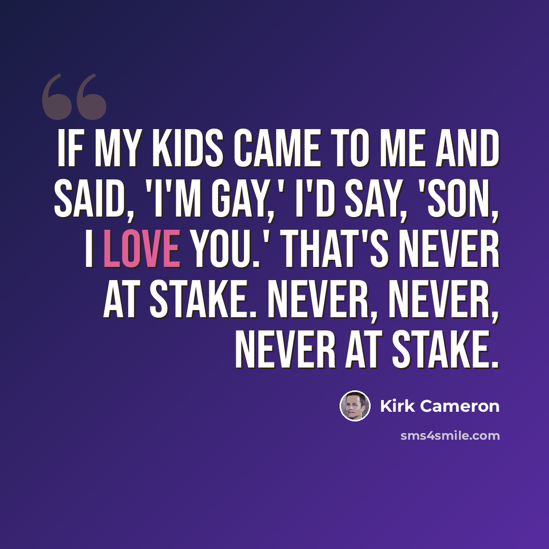“If my kids came to me and said, 'I'm gay,' I'd say, 'Son, I love you.' That's never at stake. Never, never, never at stake.” quote by Kirk Cameron