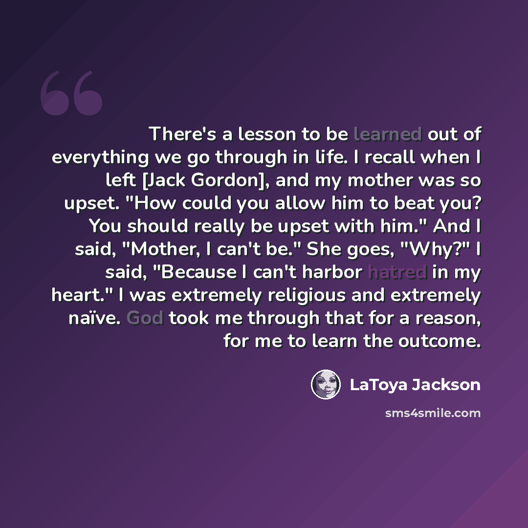 “There's a lesson to be learned out of everything we go through in life. I recall when I left [Jack Gordon], and my mother was so upset. "How could you allow him to beat you? You should really be upset with him." And I said, "Mother, I can't be." She goes, "Why?" I said, "Because I can't harbor…” quote by LaToya Jackson