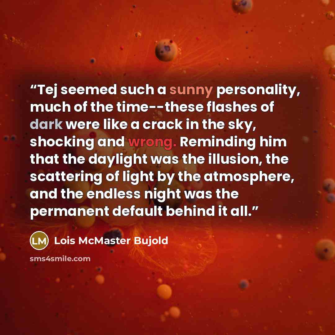 “Tej seemed such a sunny personality, much of the time--these flashes of dark were like a crack in the sky, shocking and wrong. Reminding him that the daylight was the illusion, the scattering of light by the atmosphere, and the endless night was the permanent default behind it all.” quote by Lois McMaster Bujold