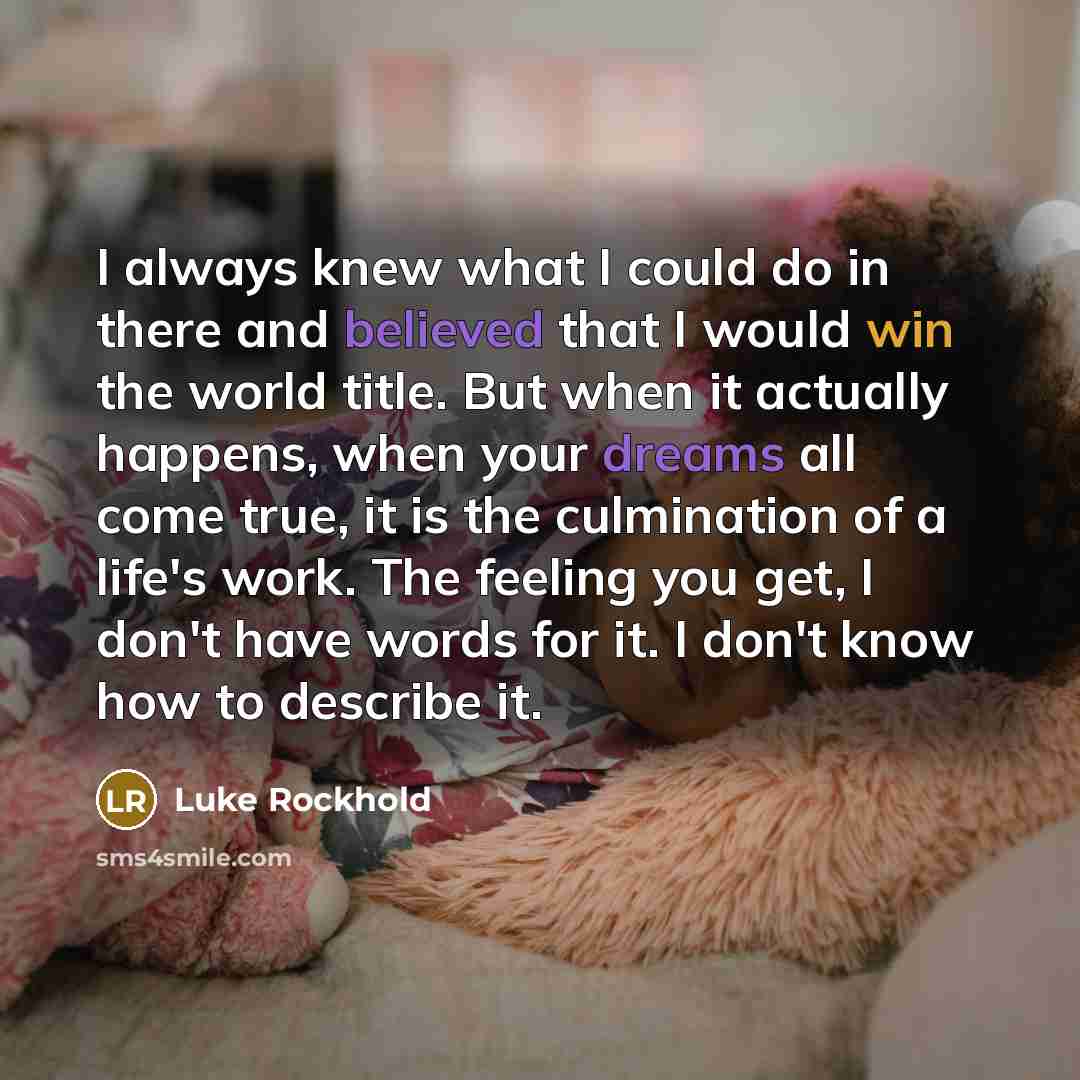 “I always knew what I could do in there and believed that I would win the world title. But when it actually happens, when your dreams all come true, it is the culmination of a life's work. The feeling you get, I don't have words for it. I don't know how to describe it.” quote by Luke Rockhold