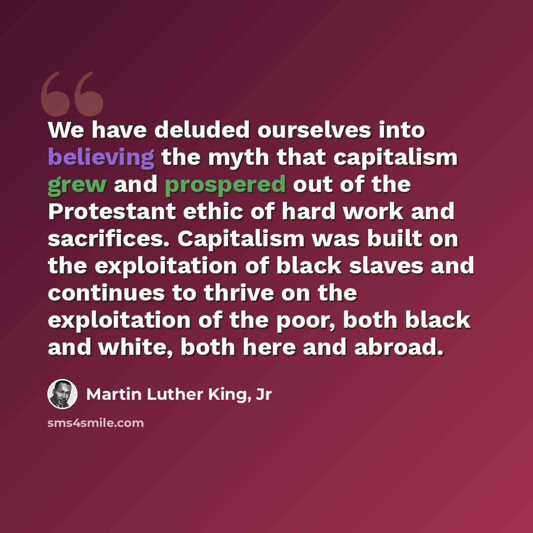 “We have deluded ourselves into believing the myth that capitalism grew and prospered out of the Protestant ethic of hard work and sacrifices. Capitalism was built on the exploitation of black slaves and continues to thrive on the exploitation of the poor, both black and white, both here and abroad.” quote by Martin Luther King, Jr