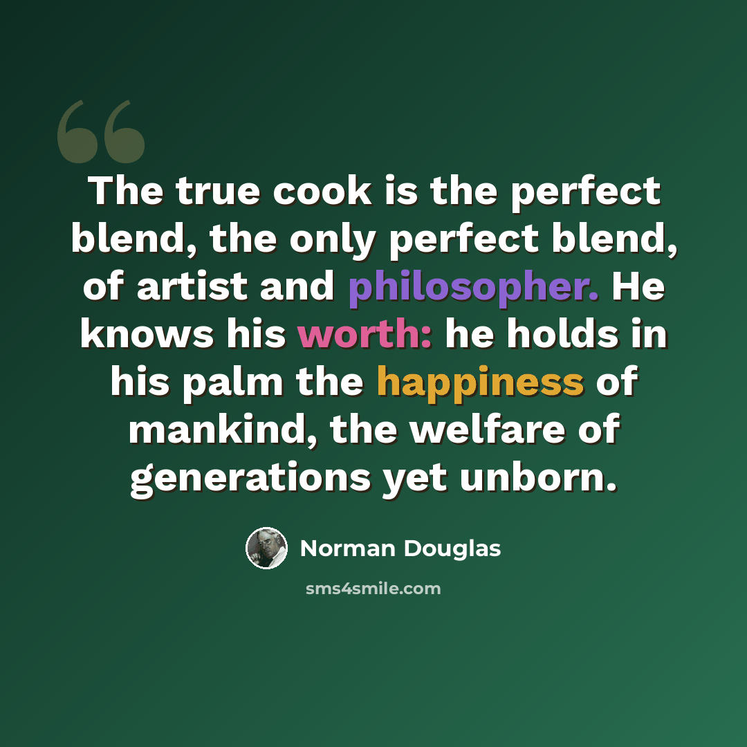 “The true cook is the perfect blend, the only perfect blend, of artist and philosopher. He knows his worth: he holds in his palm the happiness of mankind, the welfare of generations yet unborn.” quote by Norman Douglas