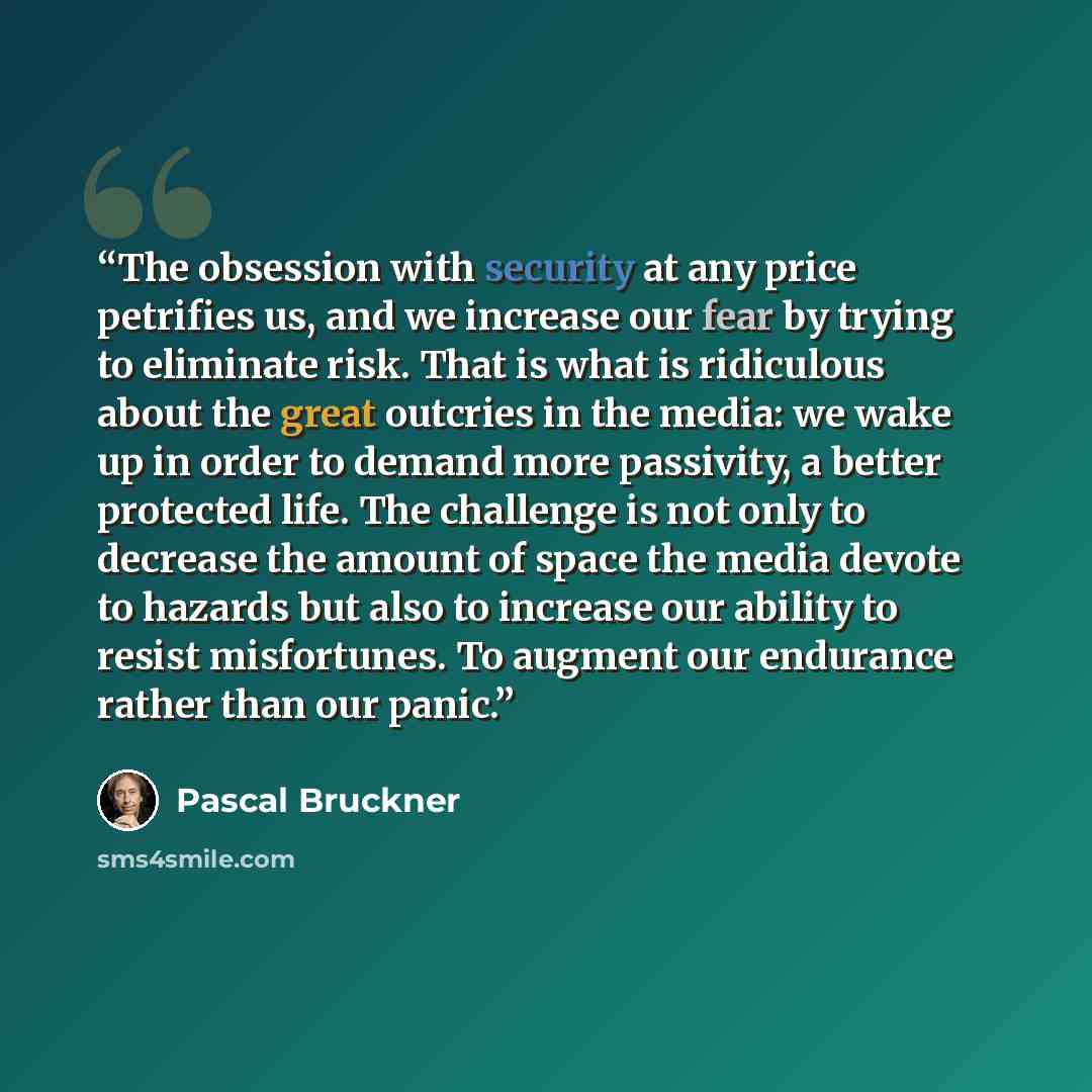 “The obsession with security at any price petrifies us, and we increase our fear by trying to eliminate risk. That is what is ridiculous about the great outcries in the media: we wake up in order to demand more passivity, a better protected life. The challenge is not only to decrease the amount of…” quote by Pascal Bruckner