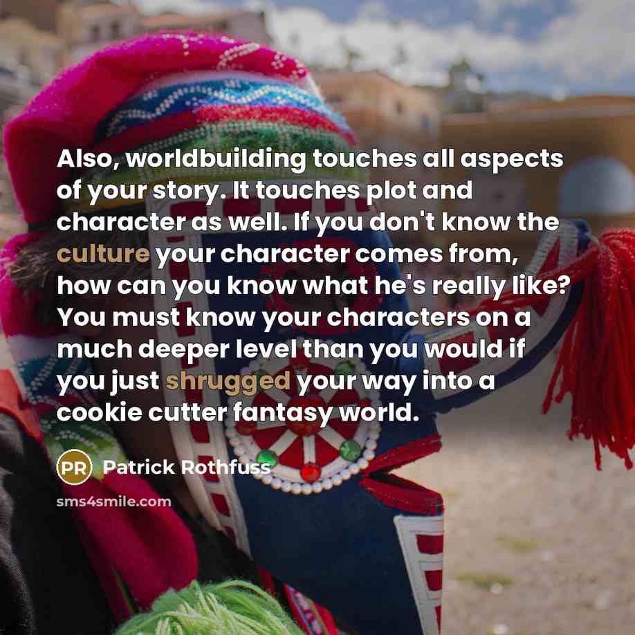 “Also, worldbuilding touches all aspects of your story. It touches plot and character as well. If you don't know the culture your character comes from, how can you know what he's really like? You must know your characters on a much deeper level than you would if you just shrugged your way into a…” quote by Patrick Rothfuss