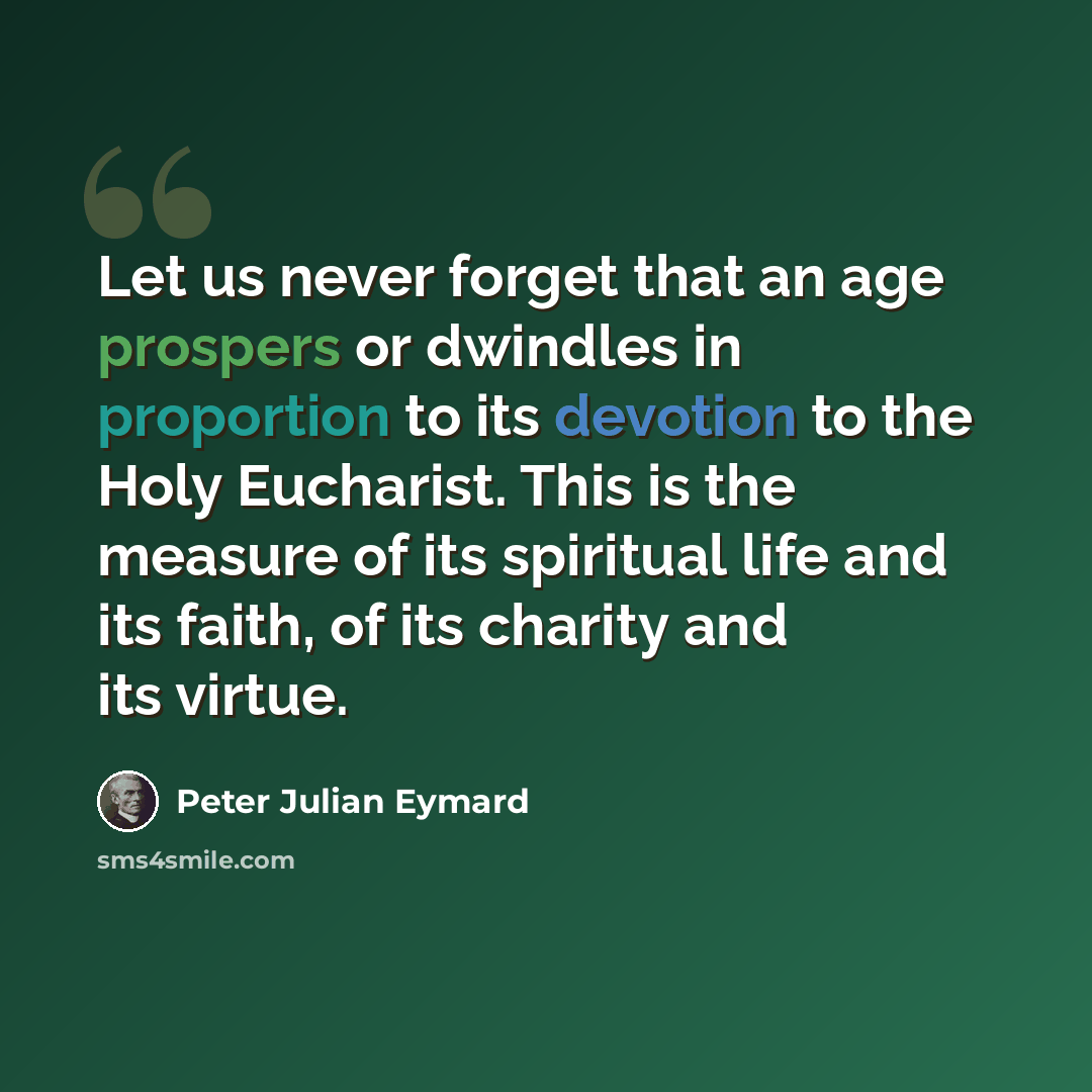 “Let us never forget that an age prospers or dwindles in proportion to its devotion to the Holy Eucharist. This is the measure of its spiritual life and its faith, of its charity and its virtue.” quote by Peter Julian Eymard