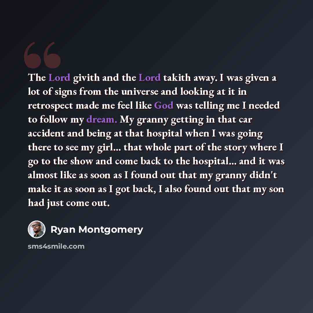 “The Lord givith and the Lord takith away. I was given a lot of signs from the universe and looking at it in retrospect made me feel like God was telling me I needed to follow my dream. My granny getting in that car accident and being at that hospital when I was going there to see my girl... that…” quote by Ryan Montgomery