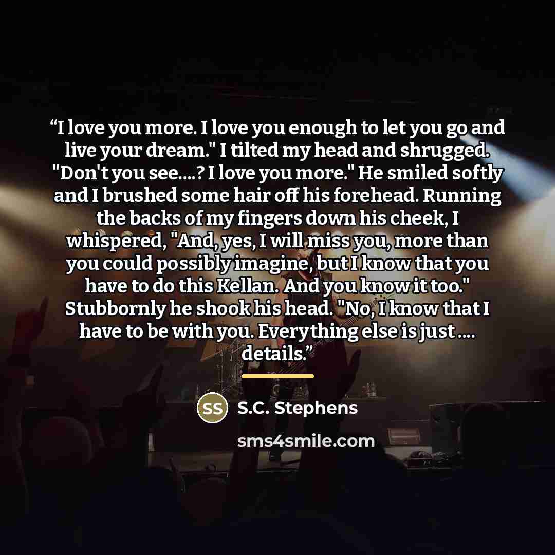 “I love you more. I love you enough to let you go and live your dream." I tilted my head and shrugged. "Don't you see…? I love you more." He smiled softly and I brushed some hair off his forehead. Running the backs of my fingers down his cheek, I whispered, "And, yes, I will miss you, more than you…” quote by S.C. Stephens