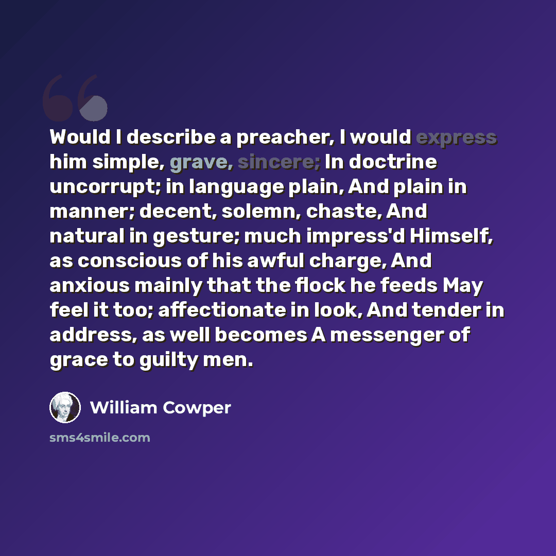 “Would I describe a preacher, I would express him simple, grave, sincere; In doctrine uncorrupt; in language plain, And plain in manner; decent, solemn, chaste, And natural in gesture; much impress'd Himself, as conscious of his awful charge, And anxious mainly that the flock he feeds May feel it…” quote by William Cowper