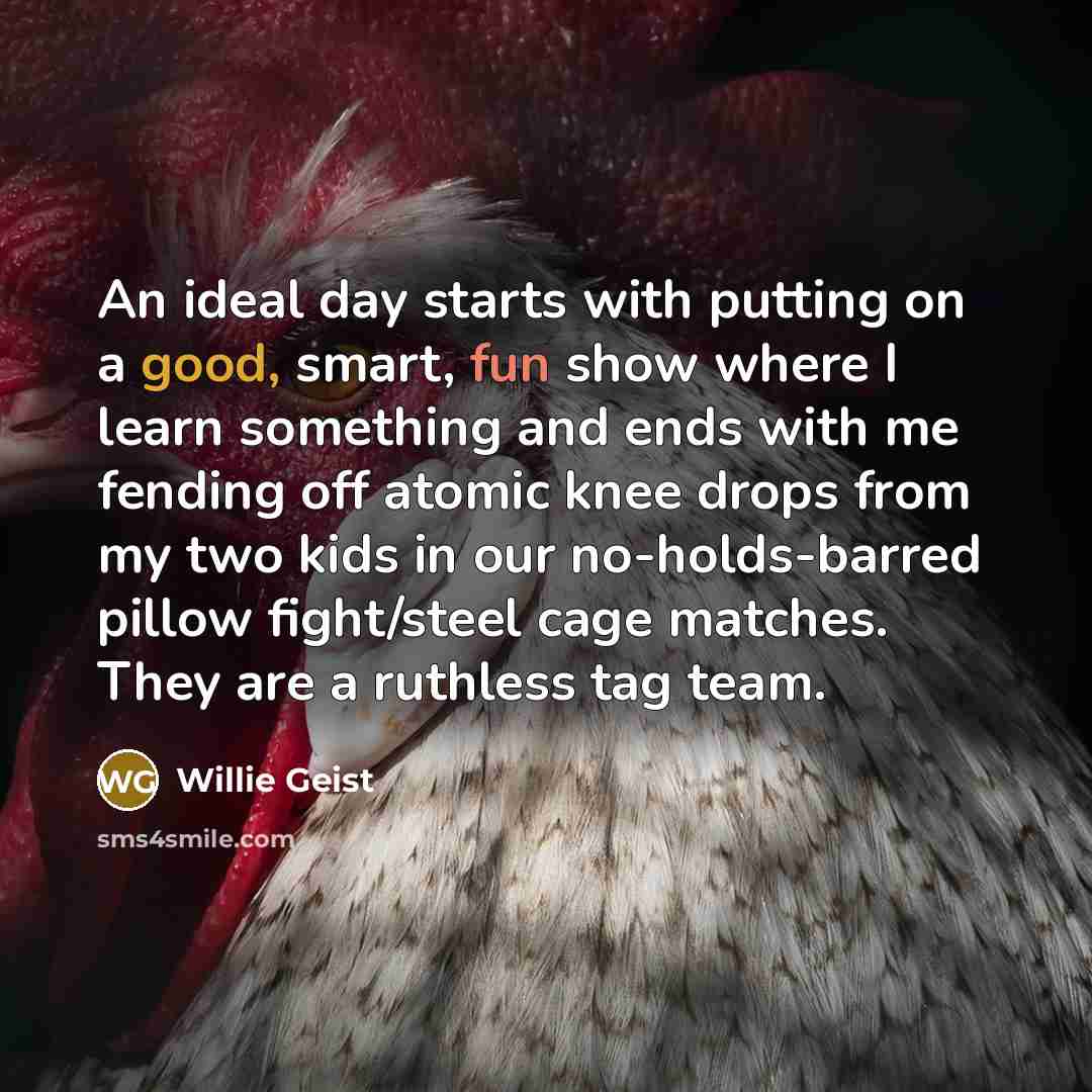 “An ideal day starts with putting on a good, smart, fun show where I learn something and ends with me fending off atomic knee drops from my two kids in our no-holds-barred pillow fight/steel cage matches. They are a ruthless tag team.” quote by Willie Geist