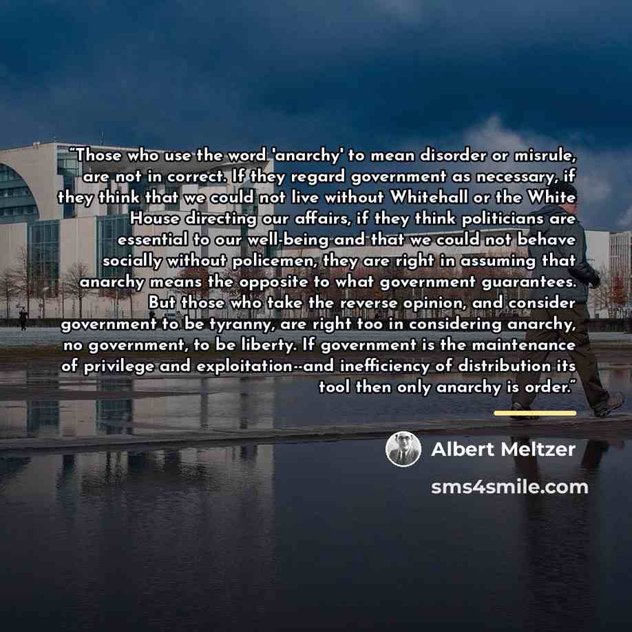 “Those who use the word 'anarchy' to mean disorder or misrule, are not in correct. If they regard government as necessary, if they think that we could not live without Whitehall or the White House directing our affairs, if they think politicians are essential to our well-being and that we could not…” quote by Albert Meltzer
