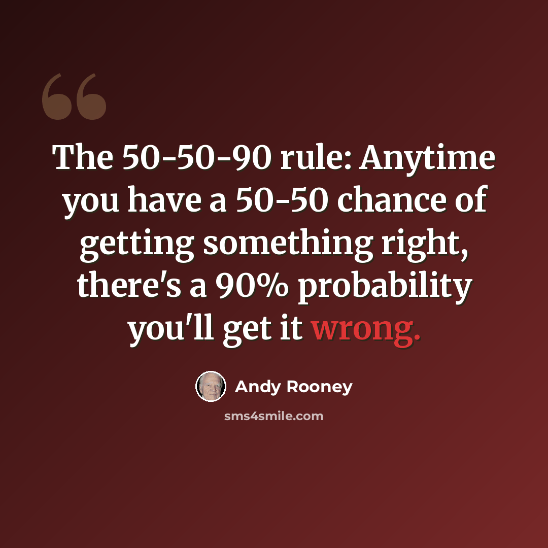 “The 50-50-90 rule: Anytime you have a 50-50 chance of getting something right, there's a 90% probability you'll get it wrong.” quote by Andy Rooney