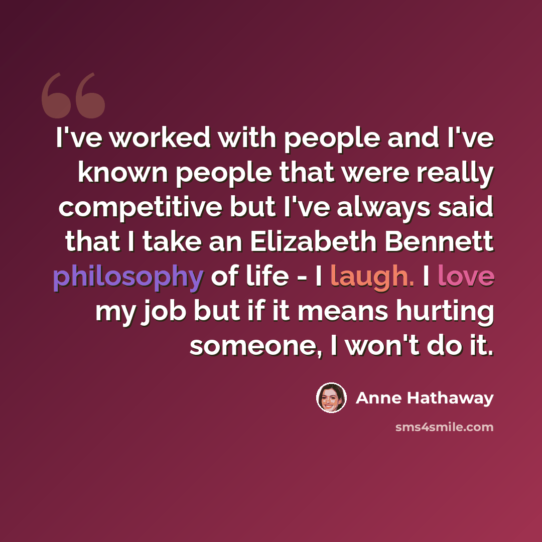 “I've worked with people and I've known people that were really competitive but I've always said that I take an Elizabeth Bennett philosophy of life - I laugh. I love my job but if it means hurting someone, I won't do it.” quote by Anne Hathaway