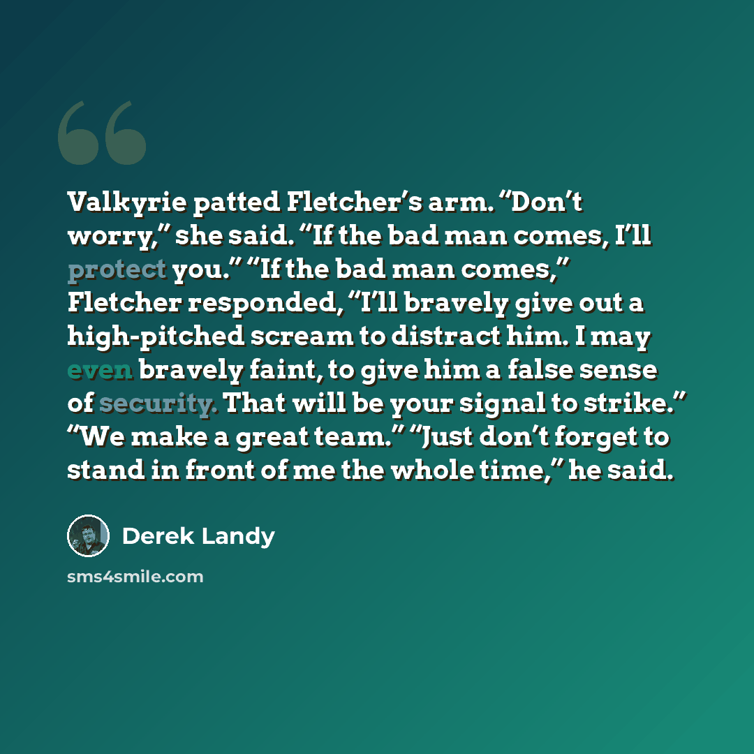 “Valkyrie patted Fletcher’s arm. “Don’t worry,” she said. “If the bad man comes, I’ll protect you.” “If the bad man comes,” Fletcher responded, “I’ll bravely give out a high-pitched scream to distract him. I may even bravely faint, to give him a false sense of security. That will be your signal to…” quote by Derek Landy