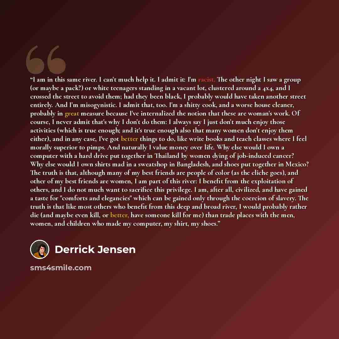 “I am in this same river. I can't much help it. I admit it: I'm racist. The other night I saw a group (or maybe a pack?) or white teenagers standing in a vacant lot, clustered around a 4x4, and I crossed the street to avoid them; had they been black, I probably would have taken another street…” quote by Derrick Jensen