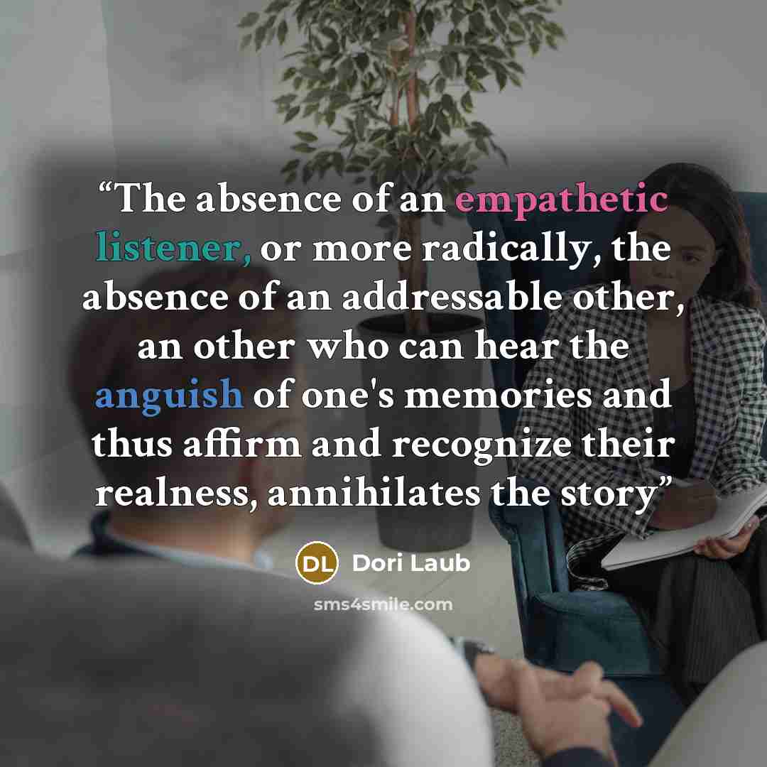 “The absence of an empathetic listener, or more radically, the absence of an addressable other, an other who can hear the anguish of one's memories and thus affirm and recognize their realness, annihilates the story” quote by Dori Laub