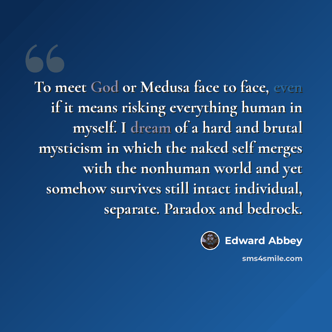 “To meet God or Medusa face to face, even if it means risking everything human in myself. I dream of a hard and brutal mysticism in which the naked self merges with the nonhuman world and yet somehow survives still intact individual, separate. Paradox and bedrock.” quote by Edward Abbey