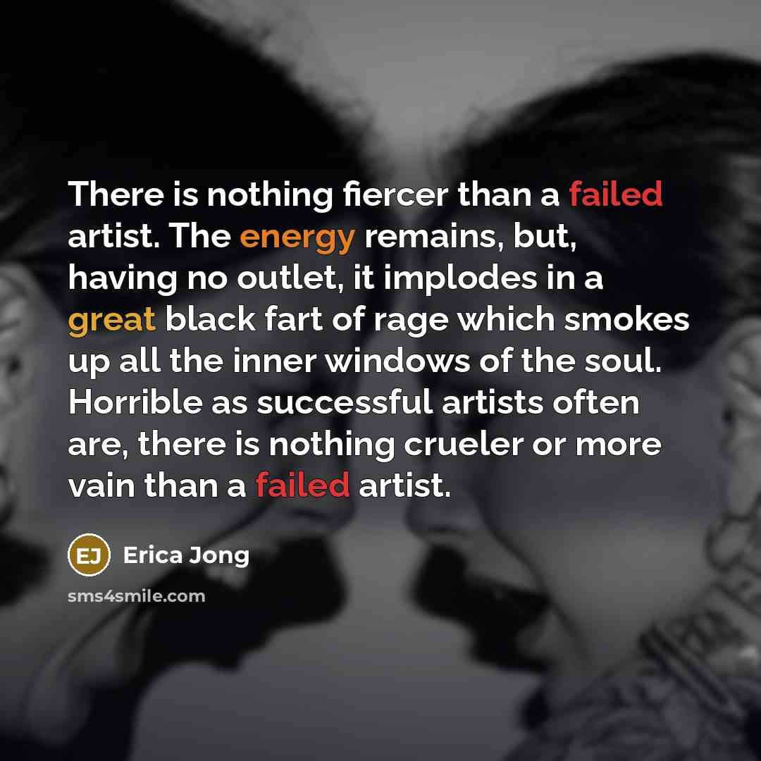 “There is nothing fiercer than a failed artist. The energy remains, but, having no outlet, it implodes in a great black fart of rage which smokes up all the inner windows of the soul. Horrible as successful artists often are, there is nothing crueler or more vain than a failed artist.” quote by Erica Jong