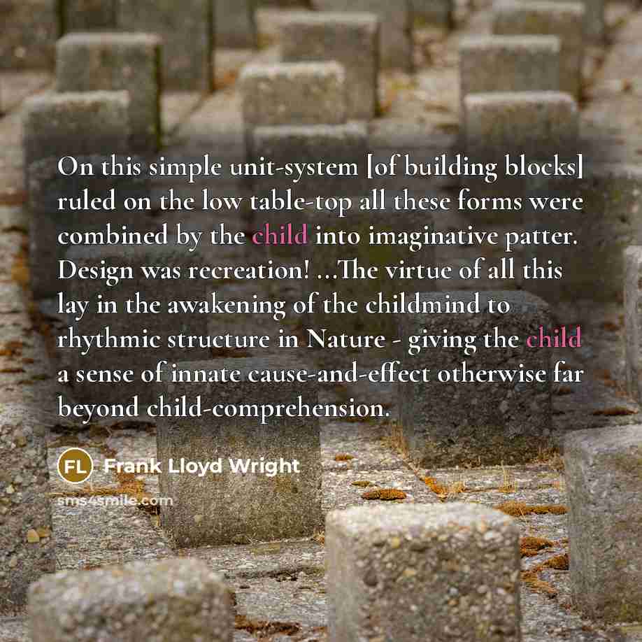 “On this simple unit-system [of building blocks] ruled on the low table-top all these forms were combined by the child into imaginative patter. Design was recreation! ...The virtue of all this lay in the awakening of the childmind to rhythmic structure in Nature - giving the child a sense of innate…” quote by Frank Lloyd Wright