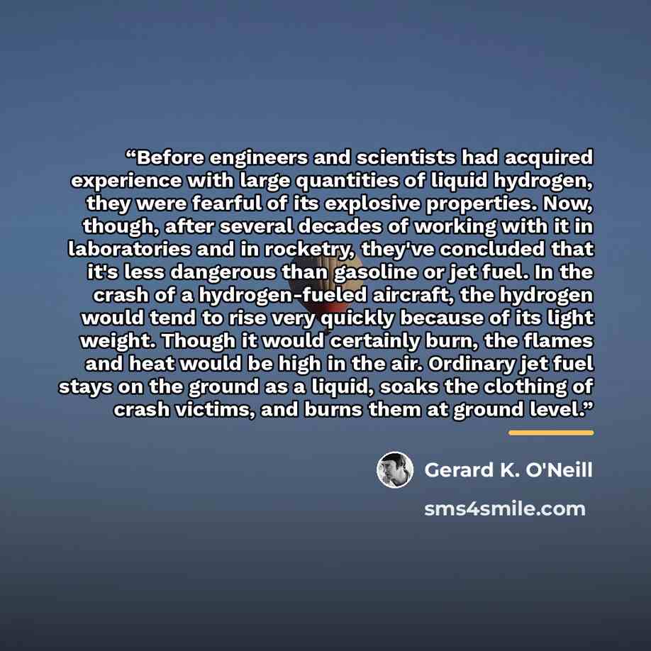 “Before engineers and scientists had acquired experience with large quantities of liquid hydrogen, they were fearful of its explosive properties. Now, though, after several decades of working with it in laboratories and in rocketry, they've concluded that it's less dangerous than gasoline or jet…” quote by Gerard K. O'Neill