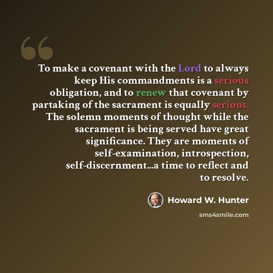 “To make a covenant with the Lord to always keep His commandments is a serious obligation, and to renew that covenant by partaking of the sacrament is equally serious. The solemn moments of thought while the sacrament is being served have great significance. They are moments of self-examination…” quote by Howard W. Hunter