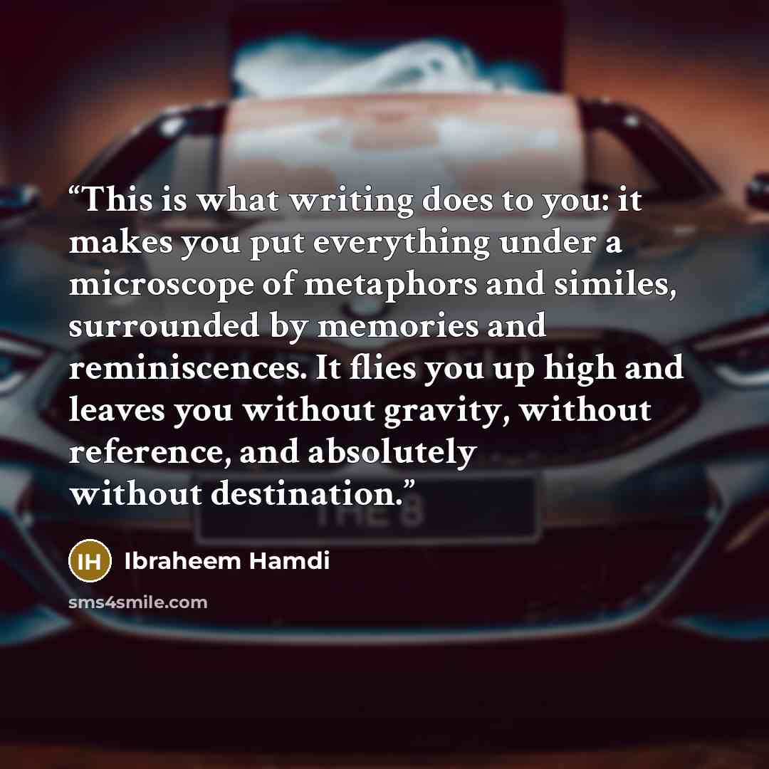 “This is what writing does to you: it makes you put everything under a microscope of metaphors and similes, surrounded by memories and reminiscences. It flies you up high and leaves you without gravity, without reference, and absolutely without destination.” quote by Ibraheem Hamdi