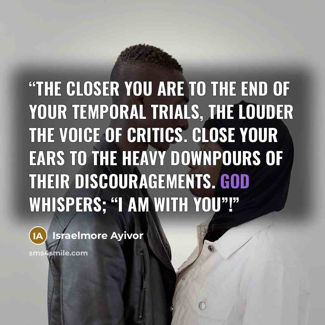“The closer you are to the end of your temporal trials, the louder the voice of critics. Close your ears to the heavy downpours of their discouragements. God whispers; “I am with you”!” quote by Israelmore Ayivor