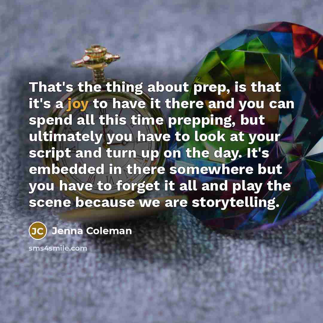 “That's the thing about prep, is that it's a joy to have it there and you can spend all this time prepping, but ultimately you have to look at your script and turn up on the day. It's embedded in there somewhere but you have to forget it all and play the scene because we are storytelling.” quote by Jenna Coleman