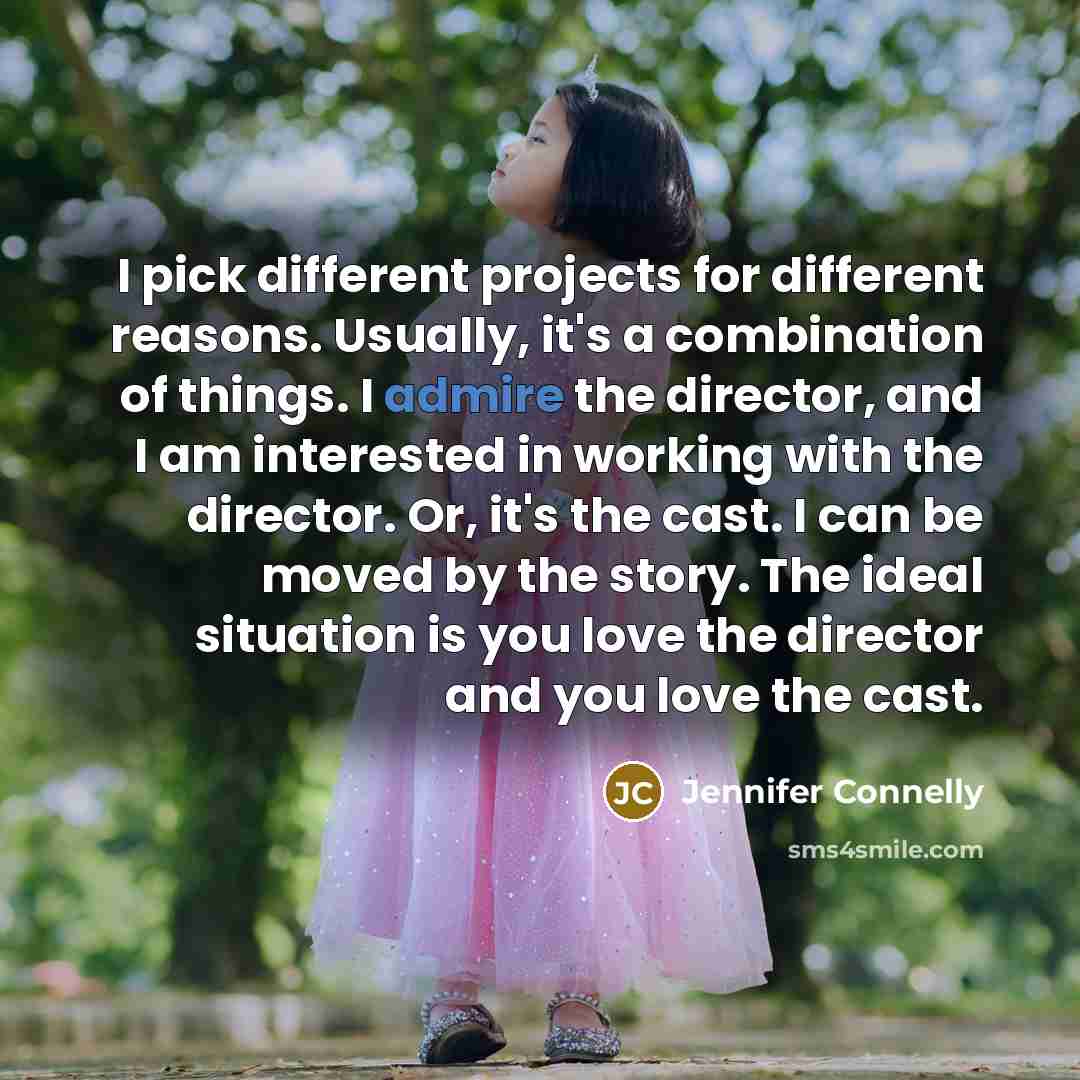 “I pick different projects for different reasons. Usually, it's a combination of things. I admire the director, and I am interested in working with the director. Or, it's the cast. I can be moved by the story. The ideal situation is you love the director and you love the cast.” quote by Jennifer Connelly