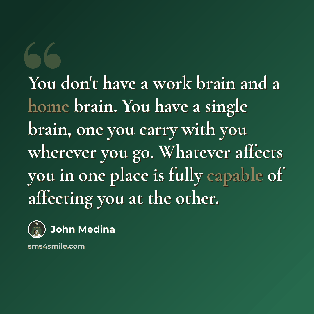 “You don't have a work brain and a home brain. You have a single brain, one you carry with you wherever you go. Whatever affects you in one place is fully capable of affecting you at the other.” quote by John Medina