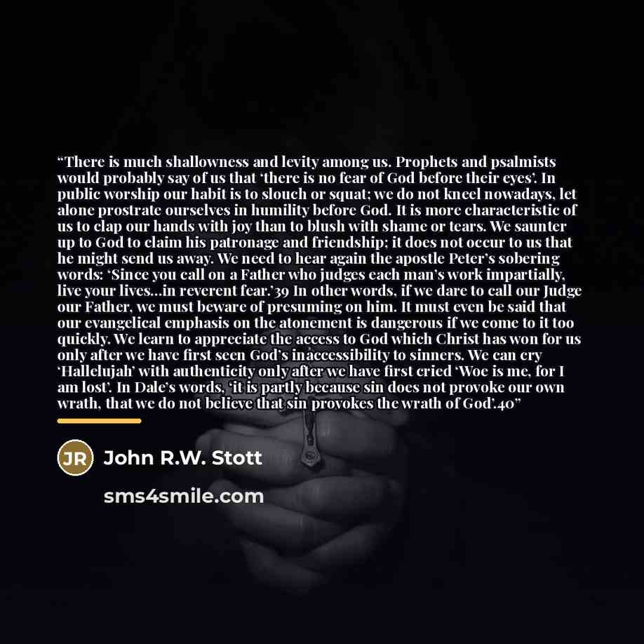“There is much shallowness and levity among us. Prophets and psalmists would probably say of us that ‘there is no fear of God before their eyes’. In public worship our habit is to slouch or squat; we do not kneel nowadays, let alone prostrate ourselves in humility before God. It is more…” quote by John R.W. Stott