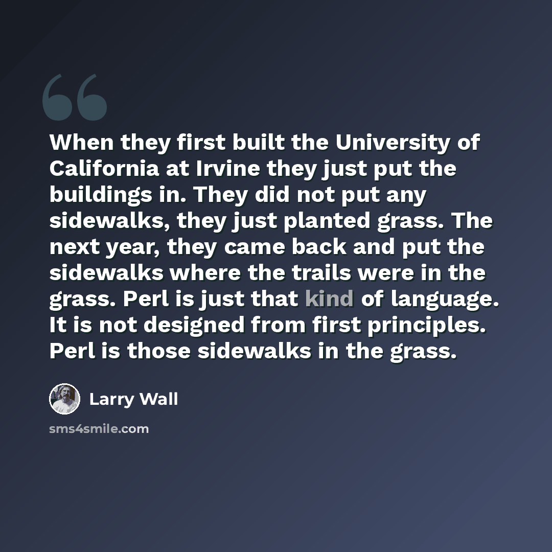 “When they first built the University of California at Irvine they just put the buildings in. They did not put any sidewalks, they just planted grass. The next year, they came back and put the sidewalks where the trails were in the grass. Perl is just that kind of language. It is not designed from…” quote by Larry Wall