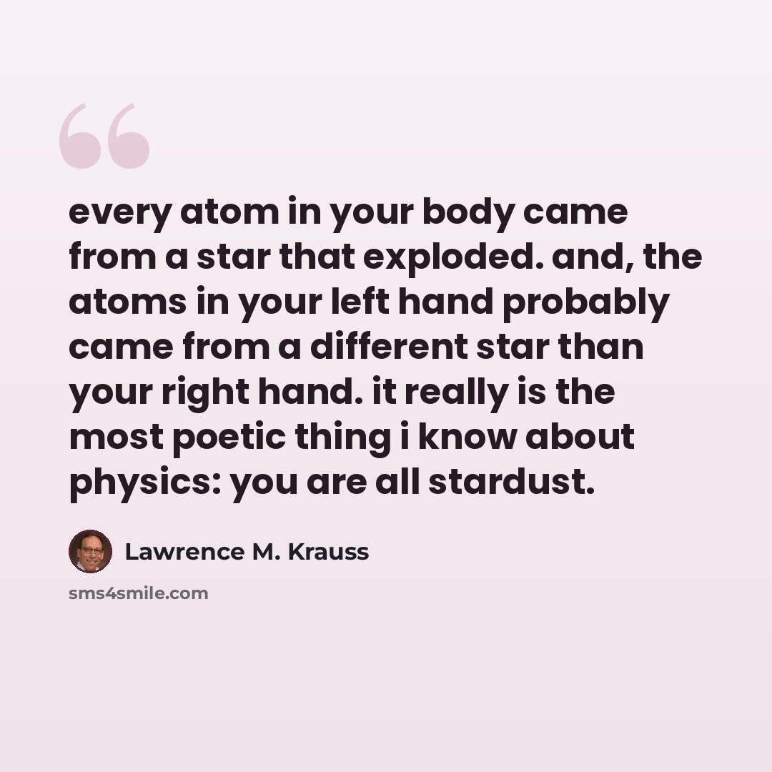 “every atom in your body came from a star that exploded. and, the atoms in your left hand probably came from a different star than your right hand. it really is the most poetic thing i know about physics: you are all stardust.” quote by Lawrence M. Krauss