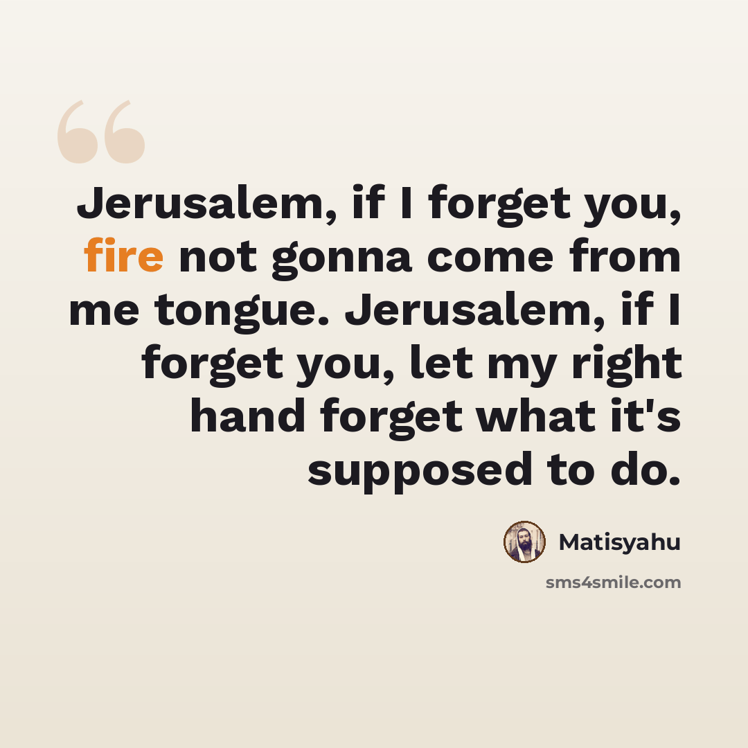 “Jerusalem, if I forget you, fire not gonna come from me tongue. Jerusalem, if I forget you, let my right hand forget what it's supposed to do.” quote by Matisyahu