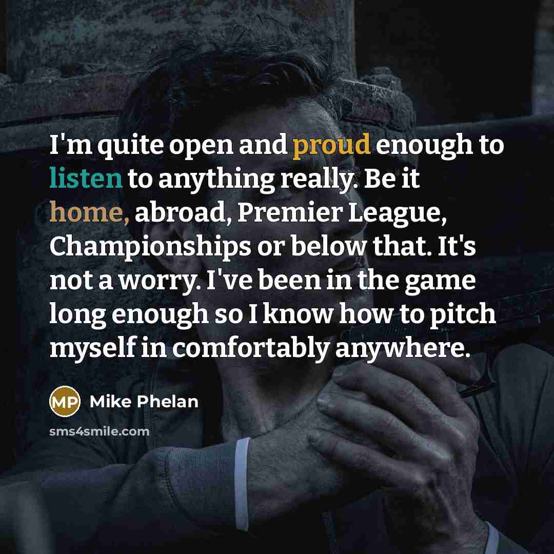 “I'm quite open and proud enough to listen to anything really. Be it home, abroad, Premier League, Championships or below that. It's not a worry. I've been in the game long enough so I know how to pitch myself in comfortably anywhere.” quote by Mike Phelan