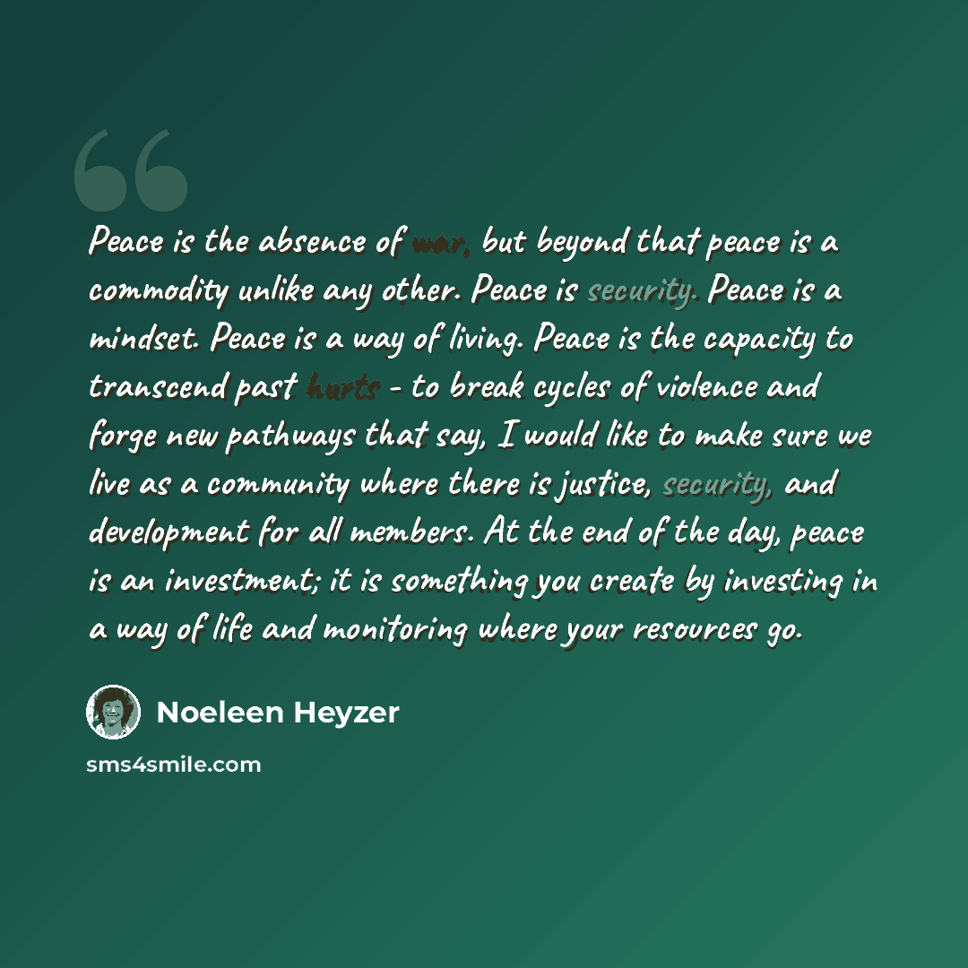 “Peace is the absence of war, but beyond that peace is a commodity unlike any other. Peace is security. Peace is a mindset. Peace is a way of living. Peace is the capacity to transcend past hurts - to break cycles of violence and forge new pathways that say, I would like to make sure we live as a…” quote by Noeleen Heyzer
