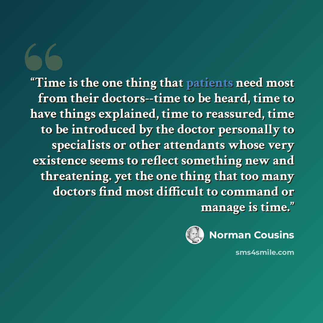 “Time is the one thing that patients need most from their doctors--time to be heard, time to have things explained, time to reassured, time to be introduced by the doctor personally to specialists or other attendants whose very existence seems to reflect something new and threatening. yet the one…” quote by Norman Cousins