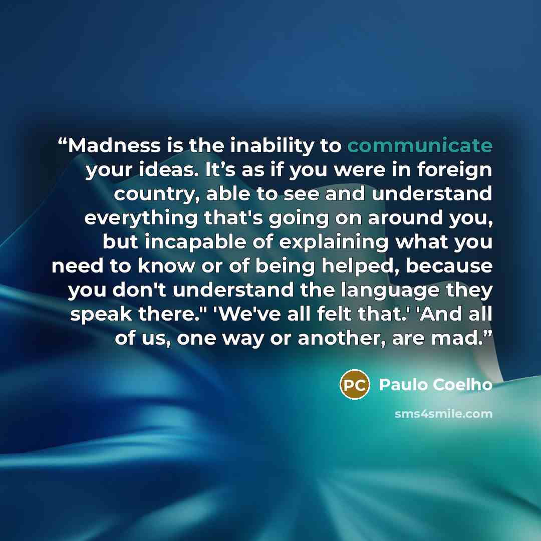 “Madness is the inability to communicate your ideas. It’s as if you were in foreign country, able to see and understand everything that's going on around you, but incapable of explaining what you need to know or of being helped, because you don't understand the language they speak there." 'We've…” quote by Paulo Coelho