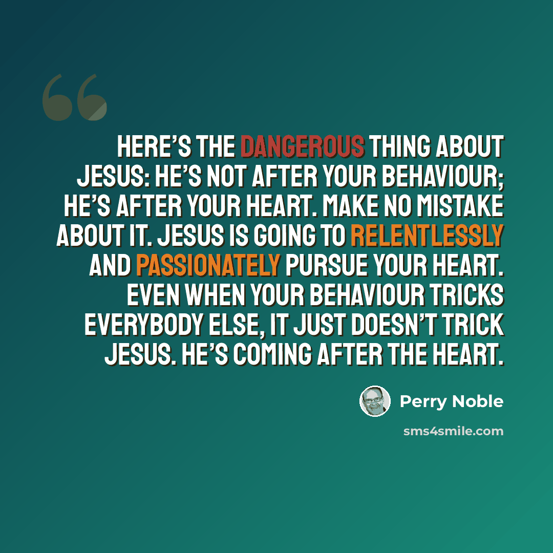 “Here’s the dangerous thing about Jesus: He’s not after your behaviour; he’s after your heart. Make no mistake about it. Jesus is going to relentlessly and passionately pursue your heart. Even when your behaviour tricks everybody else, it just doesn’t trick Jesus. He’s coming after the heart.” quote by Perry Noble