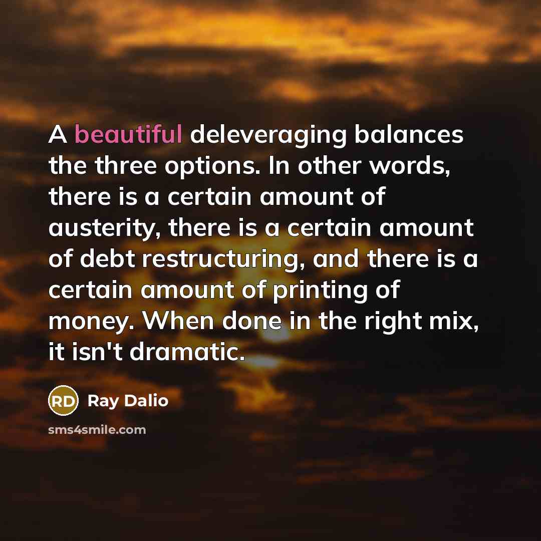 “A beautiful deleveraging balances the three options. In other words, there is a certain amount of austerity, there is a certain amount of debt restructuring, and there is a certain amount of printing of money. When done in the right mix, it isn't dramatic.” quote by Ray Dalio