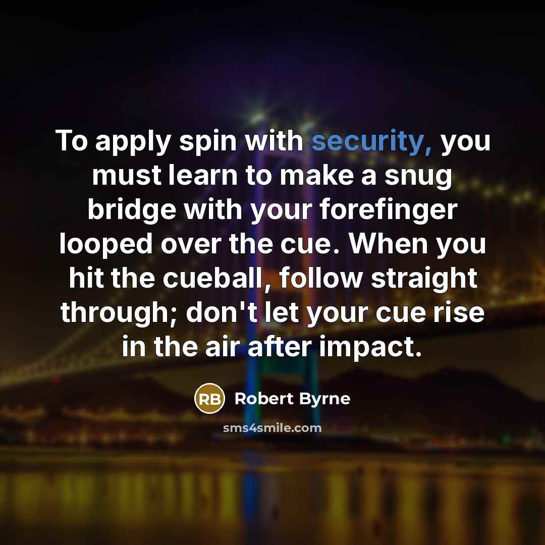 “To apply spin with security, you must learn to make a snug bridge with your forefinger looped over the cue. When you hit the cueball, follow straight through; don't let your cue rise in the air after impact.” quote by Robert Byrne