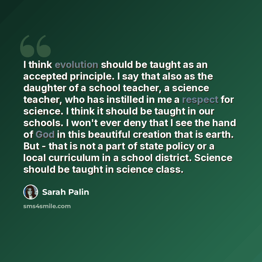 “I think evolution should be taught as an accepted principle. I say that also as the daughter of a school teacher, a science teacher, who has instilled in me a respect for science. I think it should be taught in our schools. I won't ever deny that I see the hand of God in this beautiful creation…” quote by Sarah Palin