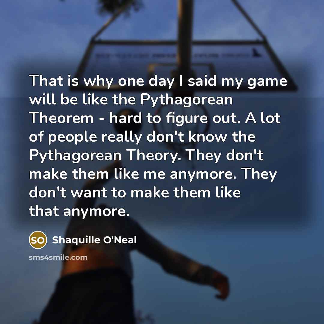 “That is why one day I said my game will be like the Pythagorean Theorem - hard to figure out. A lot of people really don't know the Pythagorean Theory. They don't make them like me anymore. They don't want to make them like that anymore.” quote by Shaquille O'Neal